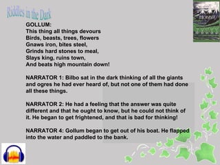 GOLLUM:
This thing all things devours
Birds, beasts, trees, flowers
Gnaws iron, bites steel,
Grinds hard stones to meal,
Slays king, ruins town,
And beats high mountain down!

NARRATOR 1: Bilbo sat in the dark thinking of all the giants
and ogres he had ever heard of, but not one of them had done
all these things.

NARRATOR 2: He had a feeling that the answer was quite
different and that he ought to know, but he could not think of
it. He began to get frightened, and that is bad for thinking!

NARRATOR 4: Gollum began to get out of his boat. He flapped
into the water and paddled to the bank.
 
