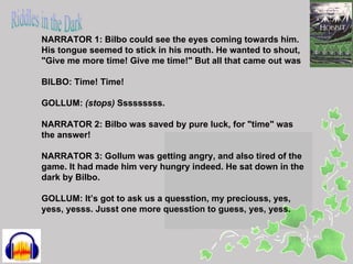 NARRATOR 1: Bilbo could see the eyes coming towards him.
His tongue seemed to stick in his mouth. He wanted to shout,
"Give me more time! Give me time!" But all that came out was

BILBO: Time! Time!

GOLLUM: (stops) Sssssssss.

NARRATOR 2: Bilbo was saved by pure luck, for "time" was
the answer!

NARRATOR 3: Gollum was getting angry, and also tired of the
game. It had made him very hungry indeed. He sat down in the
dark by Bilbo.

GOLLUM: It’s got to ask us a quesstion, my preciouss, yes,
yess, yesss. Jusst one more quesstion to guess, yes, yess.
 