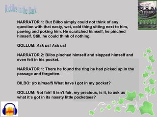 NARRATOR 1: But Bilbo simply could not think of any
question with that nasty, wet, cold thing sitting next to him,
pawing and poking him. He scratched himself, he pinched
himself. Still, he could think of nothing.

GOLLUM: Ask us! Ask us!

NARRATOR 2: Bilbo pinched himself and slapped himself and
even felt in his pocket.

NARRATOR 1: There he found the ring he had picked up in the
passage and forgotten.

BILBO: (to himself) What have I got in my pocket?

GOLLUM: Not fair! It isn’t fair, my precious, is it, to ask us
what it’s got in its nassty little pocketses?
 