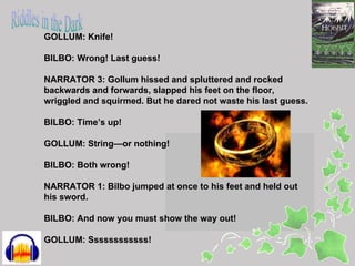 GOLLUM: Knife!

BILBO: Wrong! Last guess!

NARRATOR 3: Gollum hissed and spluttered and rocked
backwards and forwards, slapped his feet on the floor,
wriggled and squirmed. But he dared not waste his last guess.

BILBO: Time’s up!

GOLLUM: String—or nothing!

BILBO: Both wrong!

NARRATOR 1: Bilbo jumped at once to his feet and held out
his sword.

BILBO: And now you must show the way out!

GOLLUM: Ssssssssssss!
 