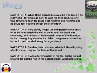 NARRATOR 1: When Bilbo opened his eyes, he wondered if he
really had—for it was as dark as with his eyes shut. No one
was anywhere near. He could hear nothing, see nothing, and
he could feel nothing except the stone floor.

NARRATOR 4: Very slowly he got up and groped about on all
fours till he touched the wall of the tunnel. His head was
swimming, and he was far from certain even of the direction
he had been going when he had fallen. He guessed as well as
he could, and crawled along for a good way.

NARRATOR 2: Suddenly his hand met what felt like a tiny ring
of cold metal, lying on the floor of the tunnel.

NARRATOR 3: It was a turning point in his life, but he did not
know it. He put the ring in his pocket almost without thinking.
 