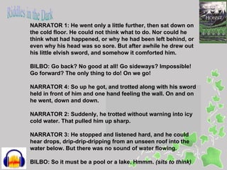 NARRATOR 1: He went only a little further, then sat down on
the cold floor. He could not think what to do. Nor could he
think what had happened, or why he had been left behind, or
even why his head was so sore. But after awhile he drew out
his little elvish sword, and somehow it comforted him.

BILBO: Go back? No good at all! Go sideways? Impossible!
Go forward? The only thing to do! On we go!

NARRATOR 4: So up he got, and trotted along with his sword
held in front of him and one hand feeling the wall. On and on
he went, down and down.

NARRATOR 2: Suddenly, he trotted without warning into icy
cold water. That pulled him up sharp.

NARRATOR 3: He stopped and listened hard, and he could
hear drops, drip-drip-dripping from an unseen roof into the
water below. But there was no sound of water flowing.

BILBO: So it must be a pool or a lake. Hmmm. (sits to think)
 