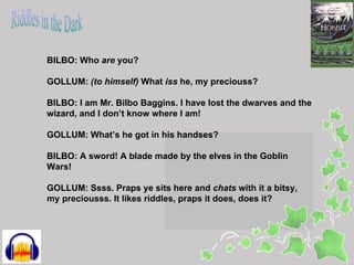 BILBO: Who are you?

GOLLUM: (to himself) What iss he, my preciouss?

BILBO: I am Mr. Bilbo Baggins. I have lost the dwarves and the
wizard, and I don’t know where I am!

GOLLUM: What’s he got in his handses?

BILBO: A sword! A blade made by the elves in the Goblin
Wars!

GOLLUM: Ssss. Praps ye sits here and chats with it a bitsy,
my preciousss. It likes riddles, praps it does, does it?
 