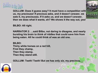 GOLLUM: Does it guess easy? It must have a competition with
us, my preciouss! If precious asks, and it doesn’t answer, we
eats it, my preciousss. If it asks us, and we doesn’t answer,
then we does what it wants, eh? We shows it the way out, yes!

BILBO: All right.

NARRATOR 2: …said Bilbo, not daring to disagree, and nearly
bursting his brain to think of riddles that could save him from
being eaten. All he could think of was an old one.

BILBO:
Thirty white horses on a red hill,
First they champ,
Then they stamp,
Then they stand still.

GOLLUM: Teeth! Teeth! But we has only six, my precious.
 