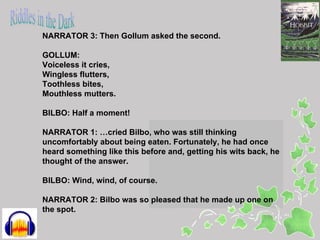 NARRATOR 3: Then Gollum asked the second.

GOLLUM:
Voiceless it cries,
Wingless flutters,
Toothless bites,
Mouthless mutters.

BILBO: Half a moment!

NARRATOR 1: …cried Bilbo, who was still thinking
uncomfortably about being eaten. Fortunately, he had once
heard something like this before and, getting his wits back, he
thought of the answer.

BILBO: Wind, wind, of course.

NARRATOR 2: Bilbo was so pleased that he made up one on
the spot.
 