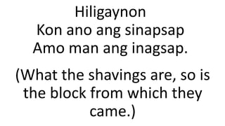 Hiligaynon
Kon ano ang sinapsap
Amo man ang inagsap.
(What the shavings are, so is
the block from which they
came.)
 