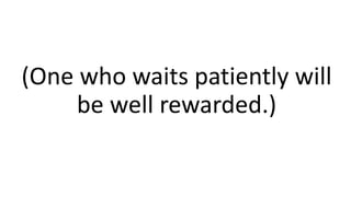 (One who waits patiently will
be well rewarded.)
 