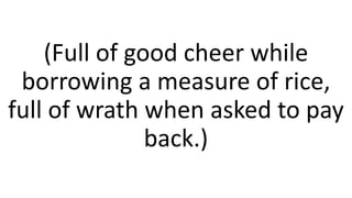 (Full of good cheer while
borrowing a measure of rice,
full of wrath when asked to pay
back.)
 