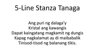 5-Line Stanza Tanaga
Ang puri ng dalaga’y
Kristal ang kawangis
Dapat kaingatang magkamit ng dungis
Kapag nagkalamat ay di maibabalik
Tinisod-tisod ng balanang tikis.
 