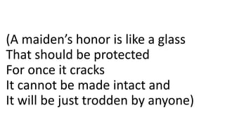 (A maiden’s honor is like a glass
That should be protected
For once it cracks
It cannot be made intact and
It will be just trodden by anyone)
 