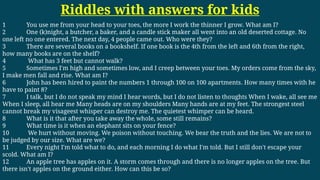 Riddles with answers for kids
1 You use me from your head to your toes, the more I work the thinner I grow. What am I?
2 One (k)night, a butcher, a baker, and a candle stick maker all went into an old deserted cottage. No
one left no one entered. The next day, 4 people came out. Who were they?
3 There are several books on a bookshelf. If one book is the 4th from the left and 6th from the right,
how many books are on the shelf?
4 What has 3 feet but cannot walk?
5 Sometimes I'm high and sometimes low, and I creep between your toes. My orders come from the sky,
I make men fall and rise. What am I?
6 John has been hired to paint the numbers 1 through 100 on 100 apartments. How many times with he
have to paint 8?
7 I talk, but I do not speak my mind I hear words, but I do not listen to thoughts When I wake, all see me
When I sleep, all hear me Many heads are on my shoulders Many hands are at my feet. The strongest steel
cannot break my visageest whisper can destroy me. The quietest whimper can be heard.
8 What is it that after you take away the whole, some still remains?
9 What time is it when an elephant sits on your fence?
10 We hurt without moving. We poison without touching. We bear the truth and the lies. We are not to
be judged by our size. What are we?
11 Every night I'm told what to do, and each morning I do what I'm told. But I still don't escape your
scold. What am I?
12 An apple tree has apples on it. A storm comes through and there is no longer apples on the tree. But
there isn't apples on the ground either. How can this be so?
 