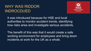 WHY WAS RIDDOR
INDROCDUED
• It was introduced because for HSE and local
authorities to monitor accident trends, identifyin...