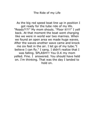 The Ride of my Life


   As the big red speed boat line up in position I
      got ready for the tube ride of my life.
"Ready?!?!" My mom shouts. "Floor it!!!!" I yell
 back. At that moment the boat went charging
 like we were in world war two marines. When
 we found an open area we made huge waves.
After the waves another wave came and knock
   me six feet in the air. I let go of my tube."I
believe I can fly." I sang. I didn't realize that I
    was falling. SPLASH!!! You O.K my mom
yelled. Fine. I answered. You should have held
 on. I'm thinking. That was the day I landed to
                     hold on.
 