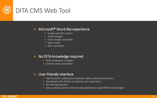 2017
DITA	CMS	Web	Tool
• Microsoft®	Word-like	experience
• Create	and	edit	content
• Track	changes
• Insert	images	and	tables
• Spell	checks
• Add		comments
• No	DITA	knowledge	required
• DITA	complexity	is	hidden
• Extends	reuse	capabilities
• User-friendly	interface
• Optimized	for	collaboration	between	SMEs	and	technical	writers
• Developed	with	UX	firm	to	optimize	user	experience
• No	training	required	
• Easy	to	deploy	and	to	maintain	web	application	using	HTML5	technologies
 