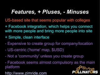 Features, + Pluses, - Minuses US-based site that seems popular with colleges + Facebook integration, which helps you connect with more people and bring more people into site + Simple, clean interface - Expensive to create group for company/location - US-centric ('home' map, $USD) - Not a 'community' unless you create group - Facebook seems almost compulsory as the main platform http://www.zimride.com   
