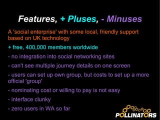 Features,  + Pluses ,  - Minuses A 'social enterprise' with some local, friendly support based on UK technology + free, 400,000 members worldwide - no integration into social networking sites - can't see multiple journey details on one screen - users can set up own group, but costs to set up a more official 'group' - nominating cost or willing to pay is not easy - interface clunky - zero users in WA so far 