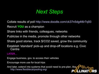 Next Steps Collate results of poll  http://www.doodle.com/ck37n5dg4t6r7q93   Recruit  YOU  as a champion Share links with friends, colleagues, networks Publicise in the media, promote through other networks Share good stories, track $/CO2 saved, grow the community Establish 'standard' pick-up and drop-off locations e.g. Civic Centre LATER... Engage business, gov. to access their vehicles Encourage more use for local trips  And later, extend into systems that avoid need to pre-plan, like  http://www.flexiblecarpooling.org/   