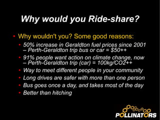 Why wouldn't you? Some good reasons: 50% increase in Geraldton fuel prices since 2001 – Perth-Geraldton trip bus or car = $50++ 91% people want action on climate change, now – Perth-Geraldton trip (car) = 100kg/CO2++ Way to meet different people in your community Long drives are safer with more than one person Bus goes once a day, and takes most of the day Better than hitching Why would you Ride-share? 