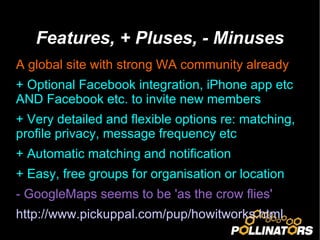 Features, + Pluses, - Minuses A global site with strong WA community already + Optional Facebook integration, iPhone app etc AND Facebook etc. to invite new members + Very detailed and flexible options re: matching, profile privacy, message frequency etc + Automatic matching and notification + Easy, free groups for organisation or location - GoogleMaps seems to be 'as the crow flies' http://www.pickuppal.com/pup/howitworks.html   