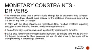  This constraint says that a driver should charge for all distances they travelled.
Intuitively the driver should make money for the distance of reroutes incurred by
the join of any new passenger.
 In 2021, with the lifting of pandemic restrictions, Uber has had problems in getting
enough cars on the road to meet newly increased demand.
 It has offered sign-up incentives and significantly raised prices for rides.
 But it's also fiddled with compensation structures, so drivers tend not to share in
the bigger fares—while their earnings are up, it's due more to bonuses rather
than pocketing a percentage of the tab.
 