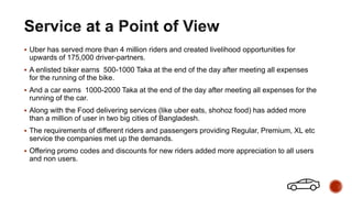  Uber has served more than 4 million riders and created livelihood opportunities for
upwards of 175,000 driver-partners.
 A enlisted biker earns 500-1000 Taka at the end of the day after meeting all expenses
for the running of the bike.
 And a car earns 1000-2000 Taka at the end of the day after meeting all expenses for the
running of the car.
 Along with the Food delivering services (like uber eats, shohoz food) has added more
than a million of user in two big cities of Bangladesh.
 The requirements of different riders and passengers providing Regular, Premium, XL etc
service the companies met up the demands.
 Offering promo codes and discounts for new riders added more appreciation to all users
and non users.
 