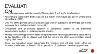  The average motor vehicle speed in Dhaka city is 5 to 6 km/hr in office hour.
 According to world bank traffic eats up 3.2 million work hours per day in Dhaka (The
World Bank, 2017).
 Only 4% of the private cars are actually used with an average of 50-60 rides per month
taking out time and depreciation money idly.
 Convenient and on-demand location is completely absent in the traditional
transportation system is replacing by ride sharing.
 Already ride-sharing providers faces complaints from various governments that it shirks
its tax liabilities onto its drivers and that the drivers are often non-compliant about
paying their taxes.
 More tax legislation could exacerbate the problem and will also mean either an
increase in ride fares or the end of the operations of particular ride-sharing providers.
 