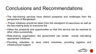  The ride-sharing services have distinct prospects and challenges from the
perspective of Bangladesh.
 Proper initiatives should be taken from the standpoint of executives as well as
the law-making body to overcome the
 Utilize the prospects and opportunities so that this service can be reached to
other cities successfully.
 Ride-sharing organization, the government can render crucial role-taking
appropriate initiatives.
 Providing subsidies to save infant industries, providing logistics and
infrastructural support.
 