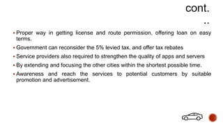  Proper way in getting license and route permission, offering loan on easy
terms.
 Government can reconsider the 5% levied tax, and offer tax rebates
 Service providers also required to strengthen the quality of apps and servers
 By extending and focusing the other cities within the shortest possible time.
 Awareness and reach the services to potential customers by suitable
promotion and advertisement.
 