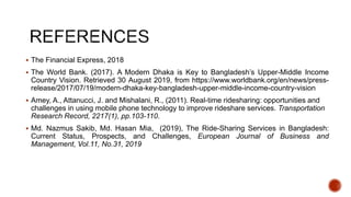 The Financial Express, 2018
 The World Bank. (2017). A Modern Dhaka is Key to Bangladesh’s Upper-Middle Income
Country Vision. Retrieved 30 August 2019, from https://www.worldbank.org/en/news/press-
release/2017/07/19/modern-dhaka-key-bangladesh-upper-middle-income-country-vision
 Amey, A., Attanucci, J. and Mishalani, R., (2011). Real-time ridesharing: opportunities and
challenges in using mobile phone technology to improve rideshare services. Transportation
Research Record, 2217(1), pp.103-110.
 Md. Nazmus Sakib, Md. Hasan Mia, (2019), The Ride-Sharing Services in Bangladesh:
Current Status, Prospects, and Challenges, European Journal of Business and
Management, Vol.11, No.31, 2019
 