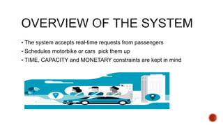  The system accepts real-time requests from passengers
 Schedules motorbike or cars pick them up
 TIME, CAPACITY and MONETARY constraints are kept in mind
 