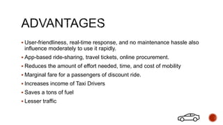  User-friendliness, real-time response, and no maintenance hassle also
influence moderately to use it rapidly.
 App-based ride-sharing, travel tickets, online procurement.
 Reduces the amount of effort needed, time, and cost of mobility
 Marginal fare for a passengers of discount ride.
 Increases income of Taxi Drivers
 Saves a tons of fuel
 Lesser traffic
 