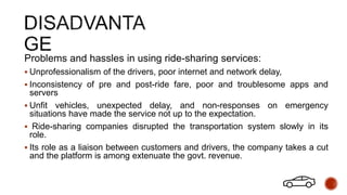 Problems and hassles in using ride-sharing services:
 Unprofessionalism of the drivers, poor internet and network delay,
 Inconsistency of pre and post-ride fare, poor and troublesome apps and
servers
 Unfit vehicles, unexpected delay, and non-responses on emergency
situations have made the service not up to the expectation.
 Ride-sharing companies disrupted the transportation system slowly in its
role.
 Its role as a liaison between customers and drivers, the company takes a cut
and the platform is among extenuate the govt. revenue.
 