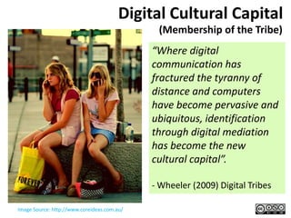 Digital Cultural Capital
                                              (Membership of the Tribe)
                                             “Where digital
                                             communication has
                                             fractured the tyranny of
                                             distance and computers
                                             have become pervasive and
                                             ubiquitous, identification
                                             through digital mediation
                                             has become the new
                                             cultural capital”.

                                             - Wheeler (2009) Digital Tribes

Image Source: http://www.coreideas.com.au/
 