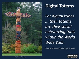 Digital Totems

                      For digital tribes
                      ... their totems
                      are their social
                      networking tools
                      within the World
                      Wide Web.
                      Source: Wheeler (2009) Digital Tribes



http://www.faqs.org
 