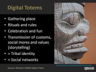 Digital Totems
• Gathering place
• Rituals and rules
• Celebration and fun
• Transmission of customs,
  social mores and values
  (storytelling)
• = Tribal identity
• = Social networks
                                            http://www.flickr.com/photos/jcbwalsh/3412625028/
    Source: Wheeler (2009) Digital Tribes
 