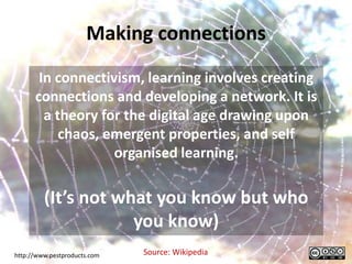 Making connections
       In connectivism, learning involves creating
      connections and developing a network. It is
        a theory for the digital age drawing upon
           chaos, emergent properties, and self
                   organised learning.

         (It’s not what you know but who
                     you know)
http://www.pestproducts.com   Source: Wikipedia
 