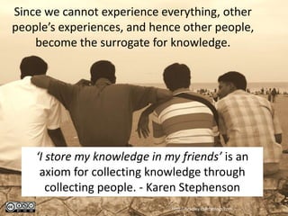 Since we cannot experience everything, other
people’s experiences, and hence other people,
    become the surrogate for knowledge.




    ‘I store my knowledge in my friends’ is an
     axiom for collecting knowledge through
       collecting people. - Karen Stephenson
                              http://bradley.chattablogs.com
 