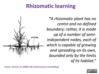 Rhizomatic learning

                                             “A rhizomatic plant has no




                                                                         © Steve Wheeler, University of Plymouth, 2008
                                                  centre and no defined
                                            boundary; rather, it is made
                                                up of a number of semi-
                                            independent nodes, each of
                                            which is capable of growing
                                              and spreading on its own,
                                              bounded only by the limits
                                                          of its habitat.”
Source: Cormier, D. (2008) http://davecormier.com/edblog/
 