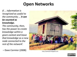 Open Networks
If ... information is
recognized as useful to
the community ... it can
be counted as
knowledge.
The community, then,
has the power to create
knowledge within a
given context and leave
that knowledge as a new
node connected to the
rest of the network’.

– Dave Cormier (2008)      http://inperspire.blogspot.com
 