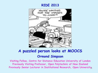 RIDE 2013

A puzzled person looks at MOOCS
Ormond Simpson
Visiting Fellow, Centre for Distance Education University of London
Previously Visiting Professor, Open Polytechnic of New Zealand
Previously Senior Lecturer in Institutional Research, Open University1

 