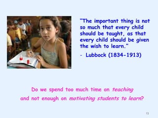 “The important thing is not
so much that every child
should be taught, as that
every child should be given
the wish to learn.”
- Lubbock (1834-1913)

Do we spend too much time on teaching
and not enough on motivating students to learn?
13

 
