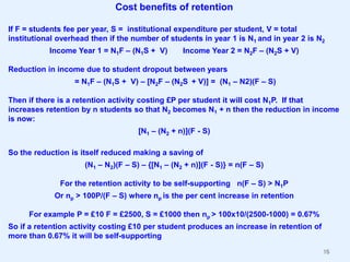 Cost benefits of retention
If F = students fee per year, S = institutional expenditure per student, V = total
institutional overhead then if the number of students in year 1 is N1 and in year 2 is N2
Income Year 1 = N1F – (N1S + V)

Income Year 2 = N2F – (N2S + V)

Reduction in income due to student dropout between years
= N1F – (N1S + V) – [N2F – (N2S + V)] = (N1 – N2)(F – S)
Then if there is a retention activity costing £P per student it will cost N1P. If that
increases retention by n students so that N2 becomes N1 + n then the reduction in income
is now:
[N1 – (N2 + n)](F - S)

So the reduction is itself reduced making a saving of
(N1 – N2)(F – S) – {[N1 – (N2 + n)](F - S)} = n(F – S)
For the retention activity to be self-supporting n(F – S) > N1P
Or np > 100P/(F – S) where np is the per cent increase in retention

For example P = £10 F = £2500, S = £1000 then np > 100x10/(2500-1000) = 0.67%
So if a retention activity costing £10 per student produces an increase in retention of
more than 0.67% it will be self-supporting
16

 