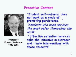Proactive Contact
“Student self-referral does

not work as a mode of
promoting persistence. „

“Students who need services
the most refer themselves the
least.
“ Effective retention services
Professor
Edward Anderson
1942-2005

take the initiative in outreach
and timely interventions with
those students”

7
7

 
