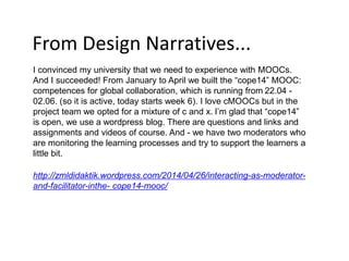 From Design Narratives...
I convinced my university that we need to experience with MOOCs.
And I succeeded! From January to April we built the “cope14” MOOC:
competences for global collaboration, which is running from 22.04 -
02.06. (so it is active, today starts week 6). I love cMOOCs but in the
project team we opted for a mixture of c and x. I’m glad that “cope14”
is open, we use a wordpress blog. There are questions and links and
assignments and videos of course. And - we have two moderators who
are monitoring the learning processes and try to support the learners a
little bit.
http://zmldidaktik.wordpress.com/2014/04/26/interacting-as-moderator-
and-facilitator-inthe- cope14-mooc/