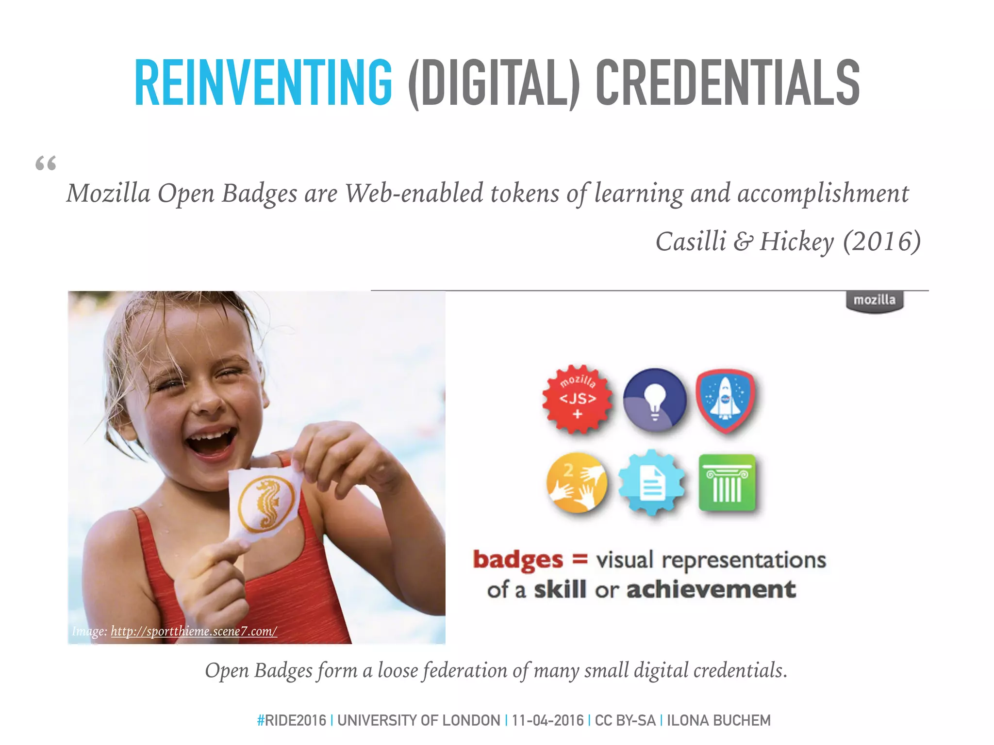 REINVENTING (DIGITAL) CREDENTIALS
“Mozilla Open Badges are Web-enabled tokens of learning and accomplishment
Casilli & Hickey (2016)
#RIDE2016 | UNIVERSITY OF LONDON | 11-04-2016 | CC BY-SA | ILONA BUCHEM
Image: http://sportthieme.scene7.com/
Open Badges form a loose federation of many small digital credentials.
 