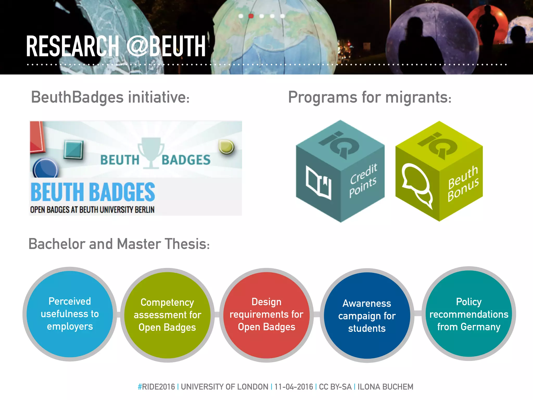 RESEARCH @BEUTH
BeuthBadges initiative:
#RIDE2016 | UNIVERSITY OF LONDON | 11-04-2016 | CC BY-SA | ILONA BUCHEM
Bachelor and Master Thesis:
Programs for migrants:
Perceived
usefulness to
employers
Competency
assessment for
Open Badges
Design
requirements for
Open Badges
Awareness
campaign for
students
Policy
recommendations
from Germany
 