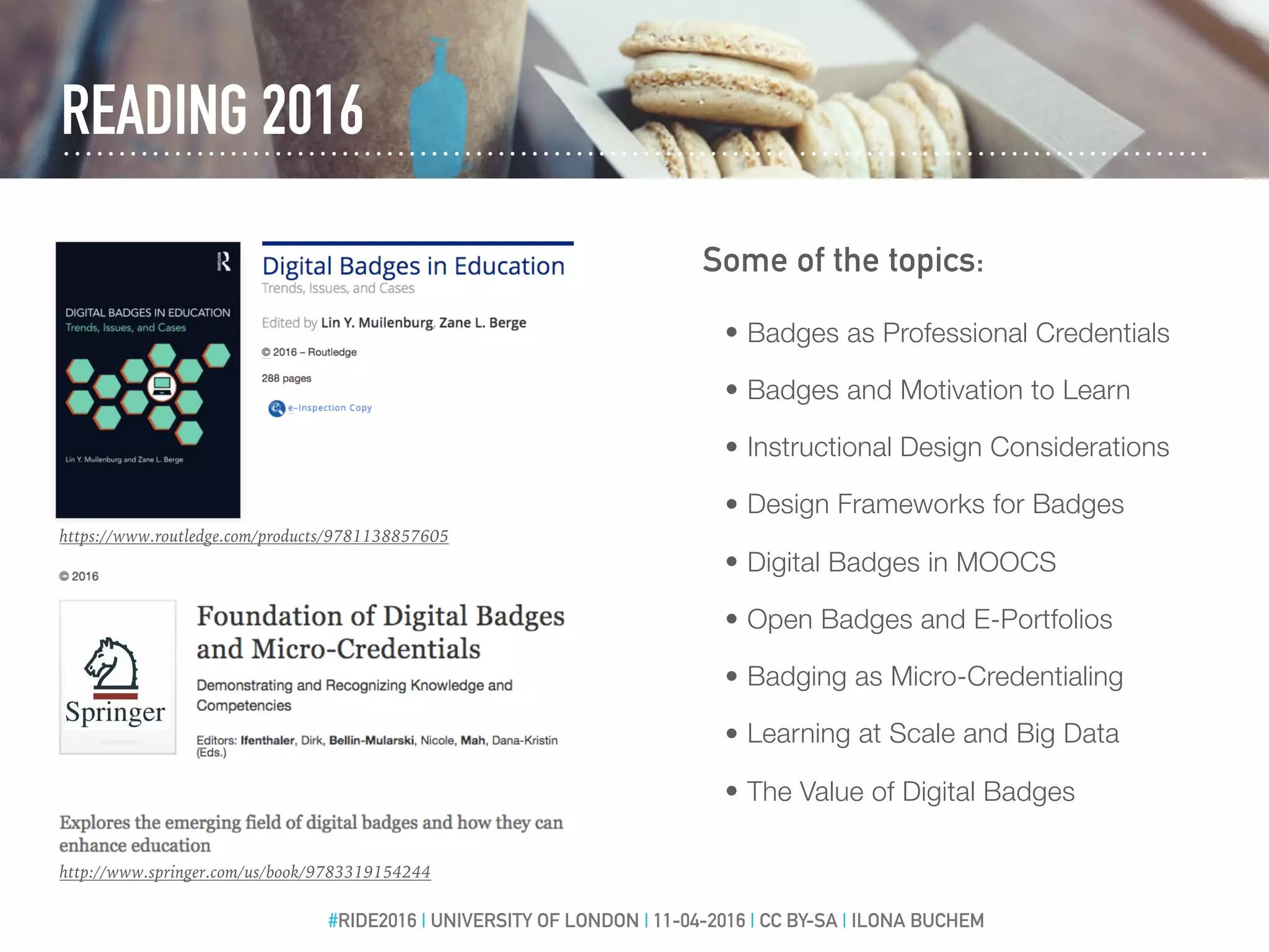 READING 2016
http://www.springer.com/us/book/9783319154244
#RIDE2016 | UNIVERSITY OF LONDON | 11-04-2016 | CC BY-SA | ILONA BUCHEM
https://www.routledge.com/products/9781138857605
• Badges as Professional Credentials
• Badges and Motivation to Learn
• Instructional Design Considerations
• Design Frameworks for Badges
• Digital Badges in MOOCS
• Open Badges and E-Portfolios
• Badging as Micro-Credentialing
• Learning at Scale and Big Data
• The Value of Digital Badges
Some of the topics:
 