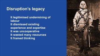 Disruption’s legacy
It legitimised undermining of
labour
It dismissed existing
experience and expertise
It was uncooperative
It wasted many resources
It framed thinking
 