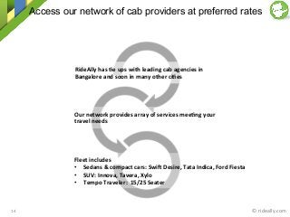 Access our network of cab providers at preferred rates
©	
  rideally.com	
  14	
  
RideAlly	
  has	
  2e	
  ups	
  with	
  leading	
  cab	
  agencies	
  in	
  
Bangalore	
  and	
  soon	
  in	
  many	
  other	
  ci2es	
  	
  
Our	
  network	
  provides	
  array	
  of	
  services	
  mee2ng	
  your	
  
travel	
  needs	
  
Fleet	
  includes	
  
•  Sedans	
  &	
  compact	
  cars:	
  SwiZ	
  Desire,	
  Tata	
  Indica,	
  Ford	
  Fiesta	
  
•  SUV:	
  Innova,	
  Tavera,	
  Xylo	
  	
  
•  Tempo	
  Traveler:	
  	
  15/25	
  Seater	
  
 