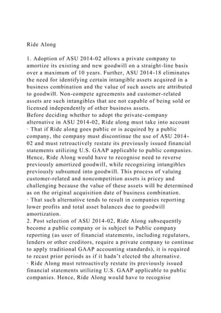 Ride Along
1. Adoption of ASU 2014-02 allows a private company to
amortize its existing and new goodwill on a straight-line basis
over a maximum of 10 years. Further, ASU 2014-18 eliminates
the need for identifying certain intangible assets acquired in a
business combination and the value of such assets are attributed
to goodwill. Non-compete agreements and customer-related
assets are such intangibles that are not capable of being sold or
licensed independently of other business assets.
Before deciding whether to adopt the private-company
alternative in ASU 2014-02, Ride along must take into account
· That if Ride along goes public or is acquired by a public
company, the company must discontinue the use of ASU 2014-
02 and must retroactively restate its previously issued financial
statements utilizing U.S. GAAP applicable to public companies.
Hence, Ride Along would have to recognise need to reverse
previously amortized goodwill, while recognizing intangibles
previously subsumed into goodwill. This process of valuing
customer-related and noncompetition assets is pricey and
challenging because the value of these assets will be determined
as on the original acquisition date of business combination.
· That such alternative tends to result in companies reporting
lower profits and total asset balances due to goodwill
amortization.
2. Post selection of ASU 2014-02, Ride Along subsequently
become a public company or is subject to Public company
reporting (as user of financial statements, including regulators,
lenders or other creditors, require a private company to continue
to apply traditional GAAP accounting standards), it is required
to recast prior periods as if it hadn’t elected the alternative.
· Ride Along must retroactively restate its previously issued
financial statements utilizing U.S. GAAP applicable to public
companies. Hence, Ride Along would have to recognise
 
